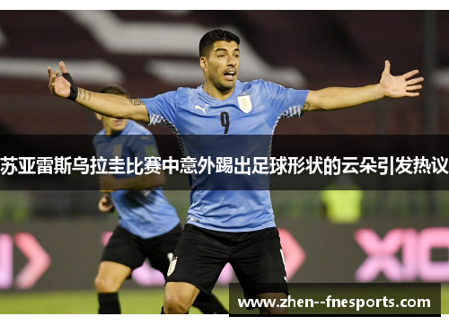 苏亚雷斯乌拉圭比赛中意外踢出足球形状的云朵引发热议