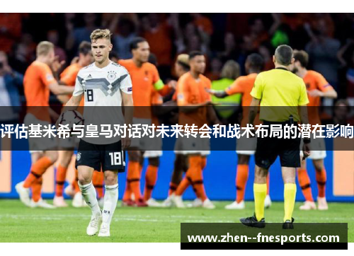 评估基米希与皇马对话对未来转会和战术布局的潜在影响