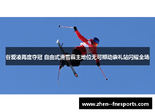 谷爱凌再度夺冠 自由式滑雪霸主地位无可撼动崇礼站闪耀全场