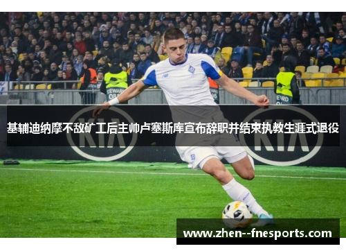 基辅迪纳摩不敌矿工后主帅卢塞斯库宣布辞职并结束执教生涯式退役