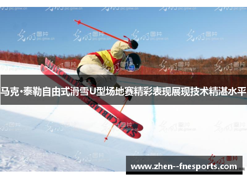 马克·泰勒自由式滑雪U型场地赛精彩表现展现技术精湛水平