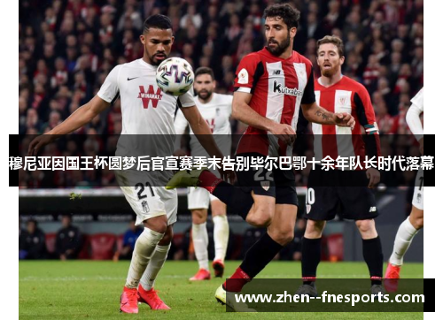 穆尼亚因国王杯圆梦后官宣赛季末告别毕尔巴鄂十余年队长时代落幕
